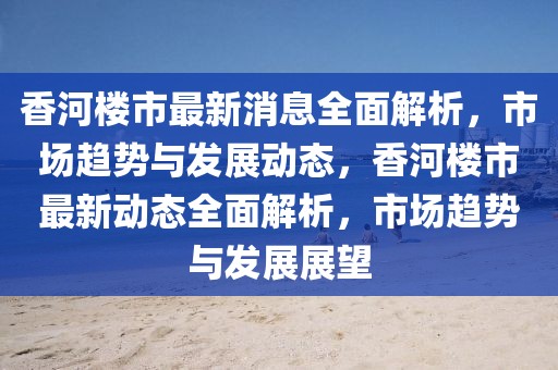 香河樓市最新消息全面解析，市場趨勢與發展動態，香河樓市最新動態全面解析，市場趨勢與發展展望