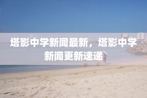 塔影中學新聞最新，塔影中學新聞更新速遞