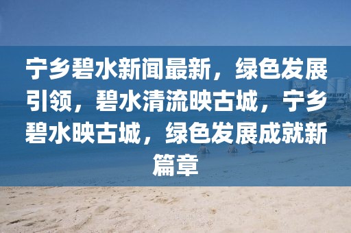 寧鄉碧水新聞最新，綠色發展引領，碧水清流映古城，寧鄉碧水映古城，綠色發展成就新篇章