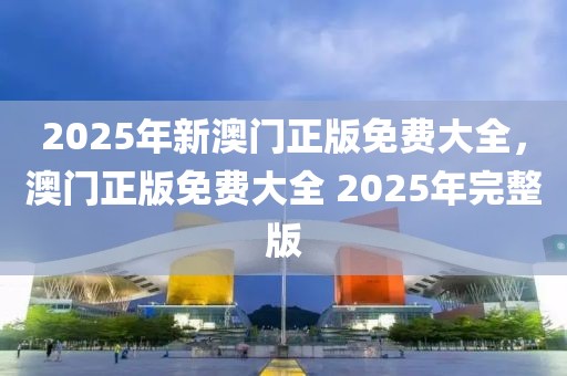 2025年新澳門正版免費大全，澳門正版免費大全 2025年完整版