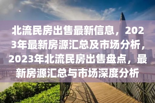 北流民房出售最新信息，2023年最新房源匯總及市場分析，2023年北流民房出售盤點，最新房源匯總與市場深度分析