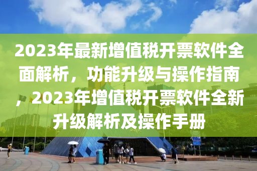 2023年最新增值稅開票軟件全面解析，功能升級與操作指南，2023年增值稅開票軟件全新升級解析及操作手冊