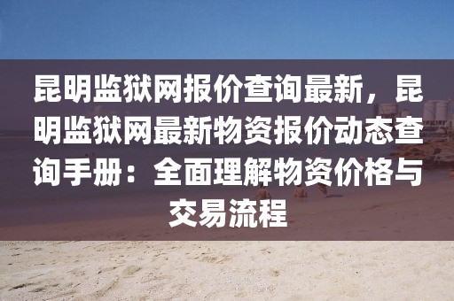 昆明監獄網報價查詢最新，昆明監獄網最新物資報價動態查詢手冊：全面理解物資價格與交易流程