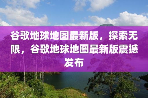 谷歌地球地圖最新版，探索無限，谷歌地球地圖最新版震撼發布