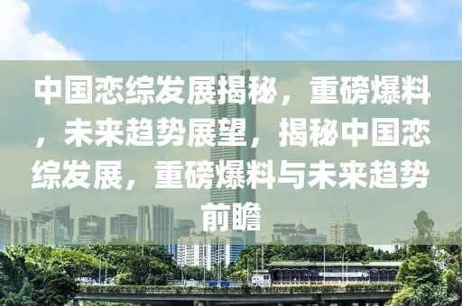 中國戀綜發展揭秘，重磅爆料，未來趨勢展望，揭秘中國戀綜發展，重磅爆料與未來趨勢前瞻