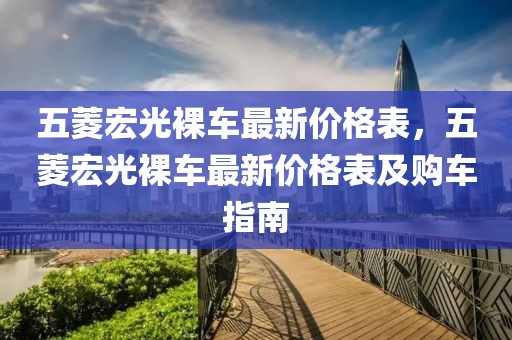 五菱宏光裸車最新價格表，五菱宏光裸車最新價格表及購車指南