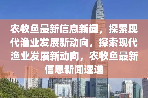 農牧魚最新信息新聞，探索現代漁業發展新動向，探索現代漁業發展新動向，農牧魚最新信息新聞速遞