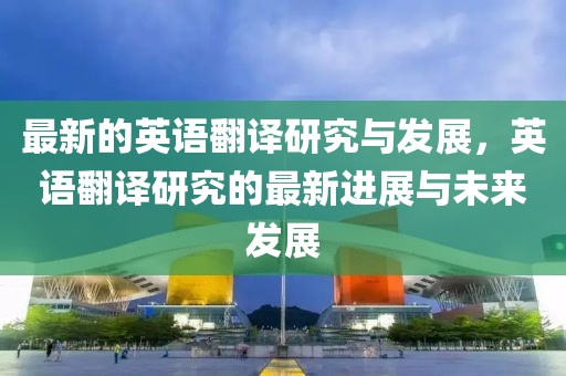 最新的英語翻譯研究與發展，英語翻譯研究的最新進展與未來發展
