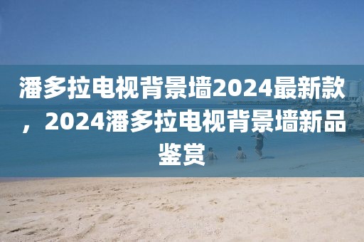 潘多拉電視背景墻2024最新款，2024潘多拉電視背景墻新品鑒賞