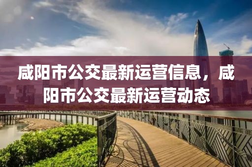 咸陽(yáng)市公交最新運(yùn)營(yíng)信息，咸陽(yáng)市公交最新運(yùn)營(yíng)動(dòng)態(tài)