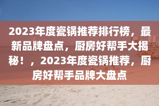 2023年度瓷鍋推薦排行榜，最新品牌盤點，廚房好幫手大揭秘！，2023年度瓷鍋推薦，廚房好幫手品牌大盤點