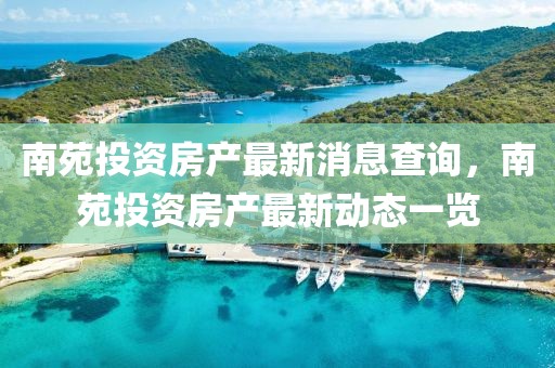 南苑投資房產(chǎn)最新消息查詢，南苑投資房產(chǎn)最新動態(tài)一覽