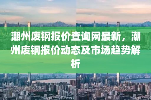 潮州廢鋼報價查詢網最新，潮州廢鋼報價動態及市場趨勢解析