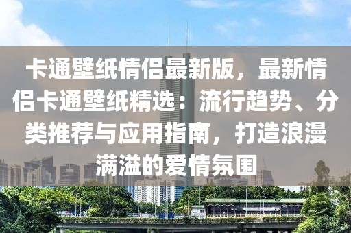 卡通壁紙情侶最新版，最新情侶卡通壁紙精選：流行趨勢(shì)、分類推薦與應(yīng)用指南，打造浪漫滿溢的愛情氛圍