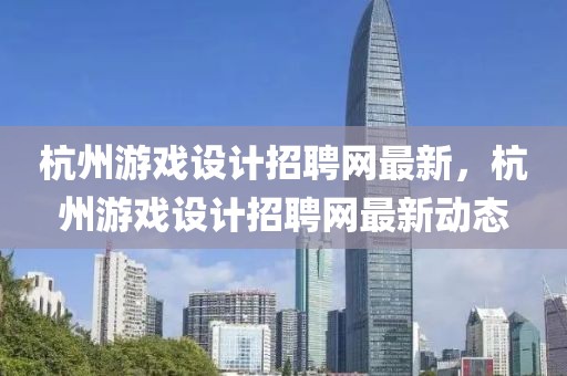 杭州游戲設計招聘網最新，杭州游戲設計招聘網最新動態