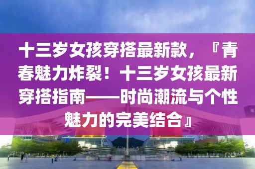 十三歲女孩穿搭最新款，『青春魅力炸裂！十三歲女孩最新穿搭指南——時(shí)尚潮流與個(gè)性魅力的完美結(jié)合』