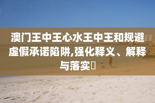 澳門王中王心水王中王和規避虛假承諾陷阱,強化釋義、解釋與落實?