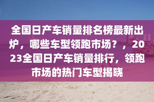 全國日產(chǎn)車銷量排名榜最新出爐，哪些車型領跑市場？，2023全國日產(chǎn)車銷量排行，領跑市場的熱門車型揭曉