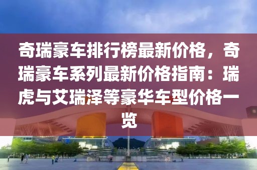 奇瑞豪車排行榜最新價格，奇瑞豪車系列最新價格指南：瑞虎與艾瑞澤等豪華車型價格一覽