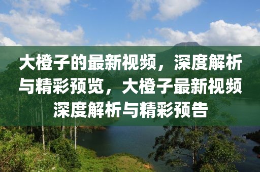 大橙子的最新視頻，深度解析與精彩預(yù)覽，大橙子最新視頻深度解析與精彩預(yù)告
