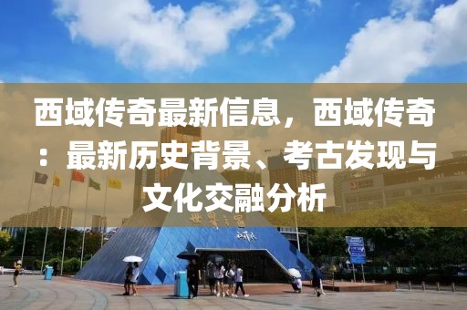 西域傳奇最新信息，西域傳奇：最新歷史背景、考古發現與文化交融分析