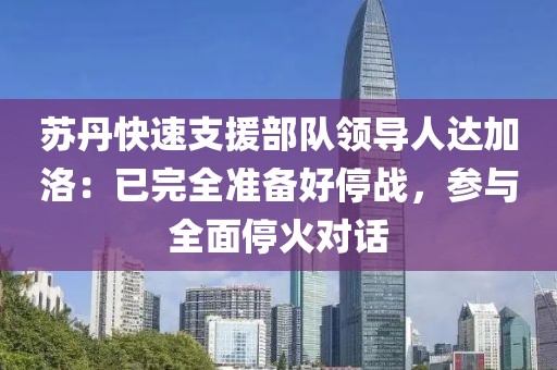蘇丹快速支援部隊領導人達加洛：已完全準備好停戰，參與全面停火對話