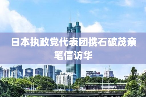 日本執(zhí)政黨代表團(tuán)攜石破茂親筆信訪華
