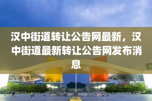 漢中街道轉讓公告網最新，漢中街道最新轉讓公告網發布消息