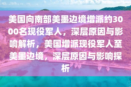 美國向南部美墨邊境增派約3000名現役軍人，深層原因與影響解析，美國增派現役軍人至美墨邊境，深層原因與影響探析