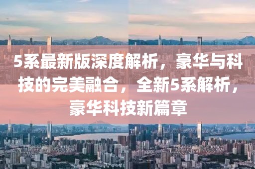 5系最新版深度解析，豪華與科技的完美融合，全新5系解析，豪華科技新篇章