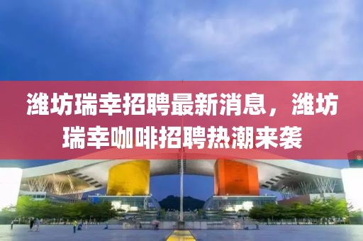 濰坊瑞幸招聘最新消息，濰坊瑞幸咖啡招聘熱潮來襲