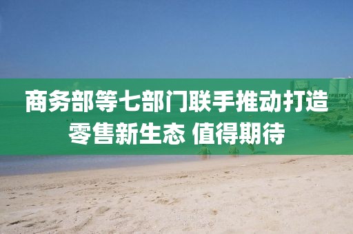 商務部等七部門聯手推動打造零售新生態 值得期待
