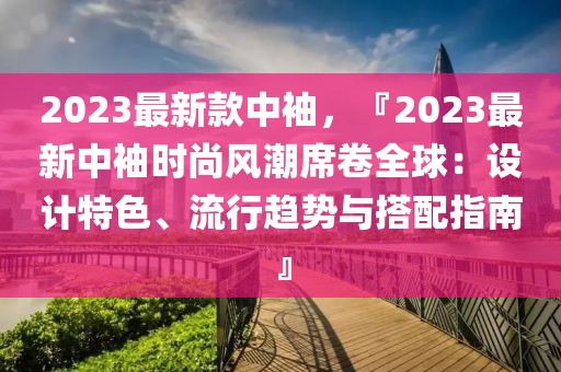 2023最新款中袖，『2023最新中袖時尚風潮席卷全球：設計特色、流行趨勢與搭配指南』