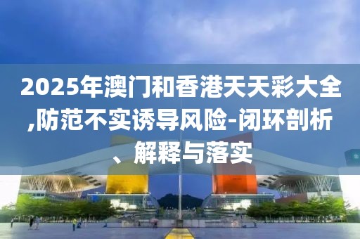 2025年澳門和香港天天彩大全,防范不實誘導風險-閉環剖析、解釋與落實