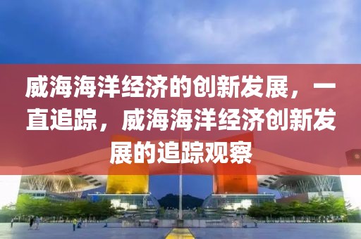威海海洋經濟的創新發展，一直追蹤，威海海洋經濟創新發展的追蹤觀察