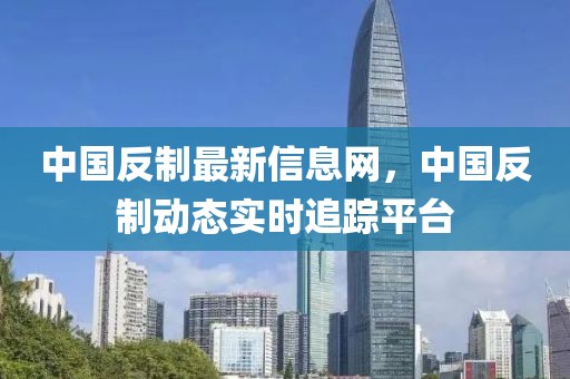 中國反制最新信息網(wǎng)，中國反制動態(tài)實(shí)時追蹤平臺