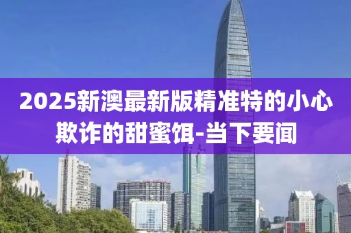 2025新澳最新版精準(zhǔn)特的小心欺詐的甜蜜餌-當(dāng)下要聞