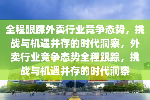全程跟蹤外賣行業競爭態勢，挑戰與機遇并存的時代洞察，外賣行業競爭態勢全程跟蹤，挑戰與機遇并存的時代洞察