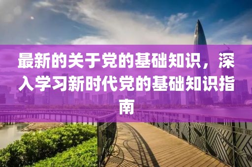 最新的關(guān)于黨的基礎(chǔ)知識(shí)，深入學(xué)習(xí)新時(shí)代黨的基礎(chǔ)知識(shí)指南