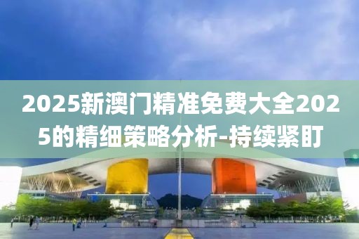 2025新澳門精準免費大全2025的精細策略分析-持續緊盯