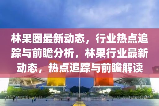 林果圈最新動(dòng)態(tài)，行業(yè)熱點(diǎn)追蹤與前瞻分析，林果行業(yè)最新動(dòng)態(tài)，熱點(diǎn)追蹤與前瞻解讀