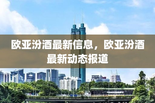 歐亞汾酒最新信息，歐亞汾酒最新動態報道