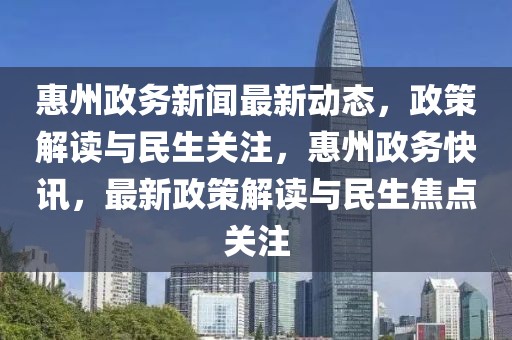 惠州政務新聞最新動態，政策解讀與民生關注，惠州政務快訊，最新政策解讀與民生焦點關注