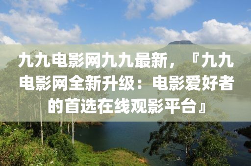 九九電影網(wǎng)九九最新，『九九電影網(wǎng)全新升級：電影愛好者的首選在線觀影平臺』