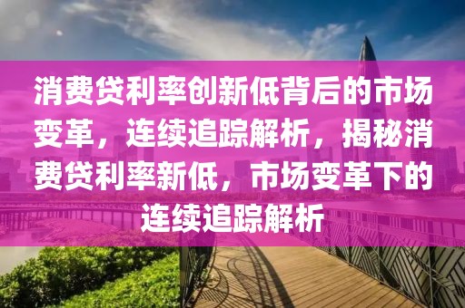 消費貸利率創新低背后的市場變革，連續追蹤解析，揭秘消費貸利率新低，市場變革下的連續追蹤解析