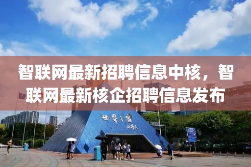 智聯(lián)網(wǎng)最新招聘信息中核，智聯(lián)網(wǎng)最新核企招聘信息發(fā)布