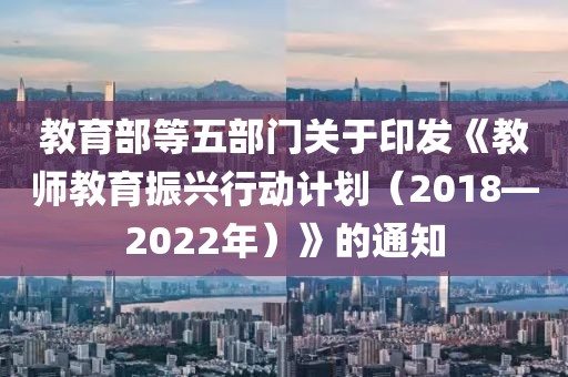 教育部等五部門關于印發《教師教育振興行動計劃（2018—2022年）》的通知