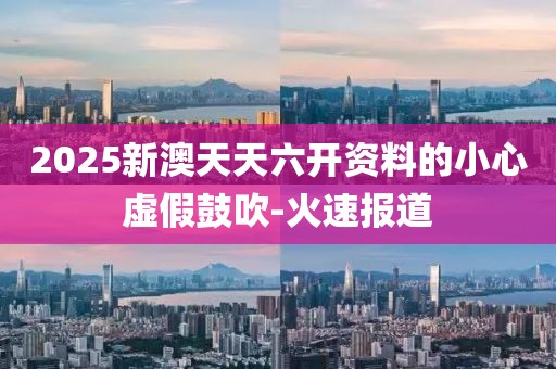2025新澳天天六開資料的小心虛假鼓吹-火速報道