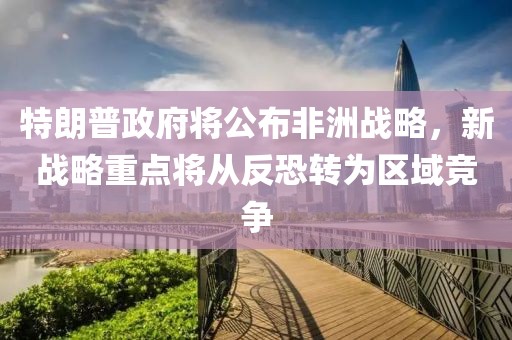 特朗普政府將公布非洲戰略，新戰略重點將從反恐轉為區域競爭
