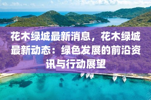 花木綠城最新消息，花木綠城最新動態：綠色發展的前沿資訊與行動展望